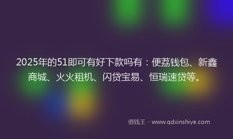 2025年的51即可有好下款吗有：便荔钱包、新鑫商城、火火租机、闪贷宝易、恒瑞速贷等。