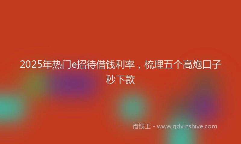 2025年热门e招待借钱利率，梳理五个高炮口子秒下款