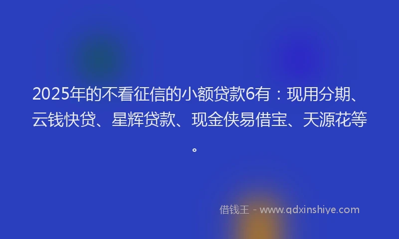 2025年的不看征信的小额贷款6有：现用分期、云钱快贷、星辉贷款、现金侠易借宝、天源花等。