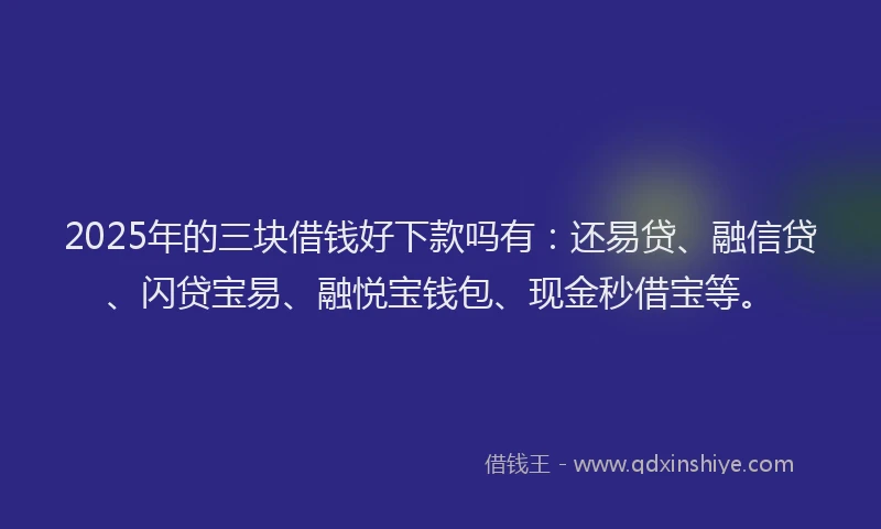 2025年的三块借钱好下款吗有：还易贷、融信贷、闪贷宝易、融悦宝钱包、现金秒借宝等。