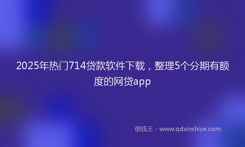 2025年热门714贷款软件下载，整理5个分期有额度的网贷app
