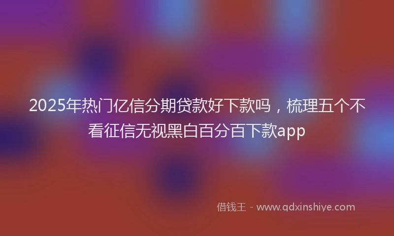 2025年热门亿信分期贷款好下款吗，梳理五个不看征信无视黑白百分百下款app
