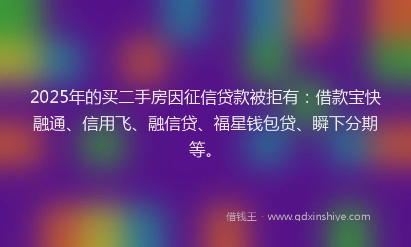 2025年的买二手房因征信贷款被拒有：借款宝快融通、信用飞、融信贷、福星钱包贷、瞬下分期等。