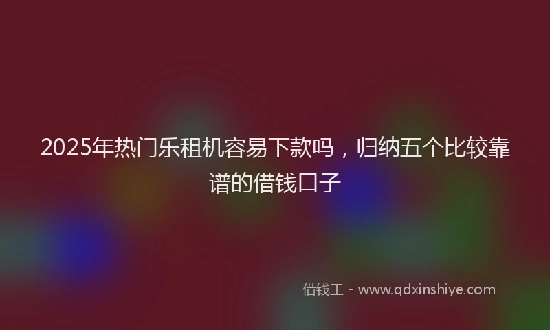 2025年热门乐租机容易下款吗，归纳五个比较靠谱的借钱口子