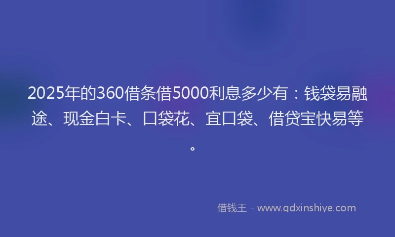 2025年的360借条借5000利息多少有：钱袋易融途、现金白卡、口袋花、宜口袋、借贷宝快易等。