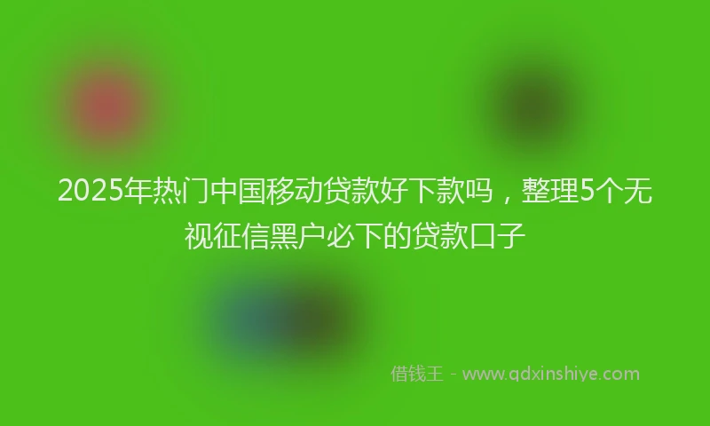 2025年热门中国移动贷款好下款吗，整理5个无视征信黑户必下的贷款口子