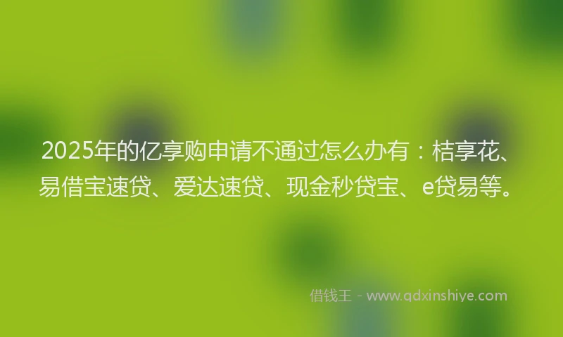 2025年的亿享购申请不通过怎么办有：桔享花、易借宝速贷、爱达速贷、现金秒贷宝、e贷易等。