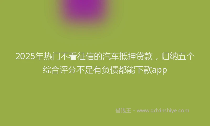 2025年热门不看征信的汽车抵押贷款，归纳五个综合评分不足有负债都能下款app