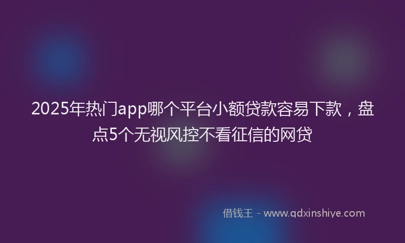 2025年热门app哪个平台小额贷款容易下款，盘点5个无视风控不看征信的网贷