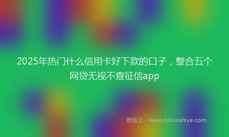 2025年热门什么信用卡好下款的口子，整合五个网贷无视不查征信app