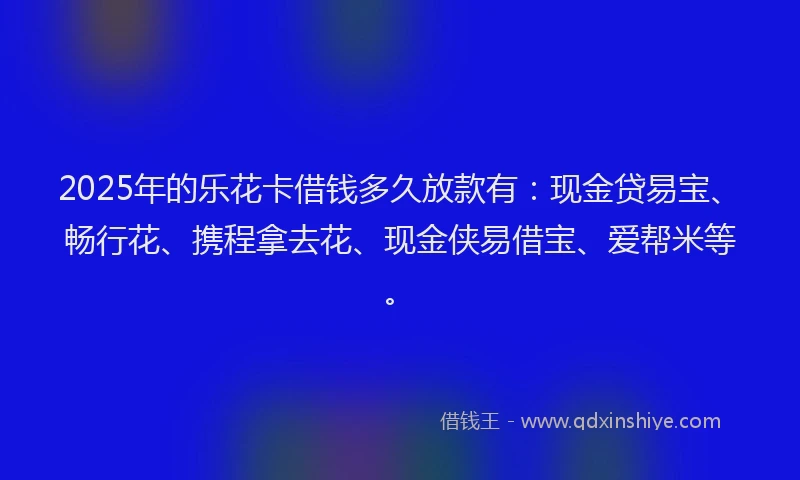 2025年的乐花卡借钱多久放款有：现金贷易宝、畅行花、携程拿去花、现金侠易借宝、爱帮米等。