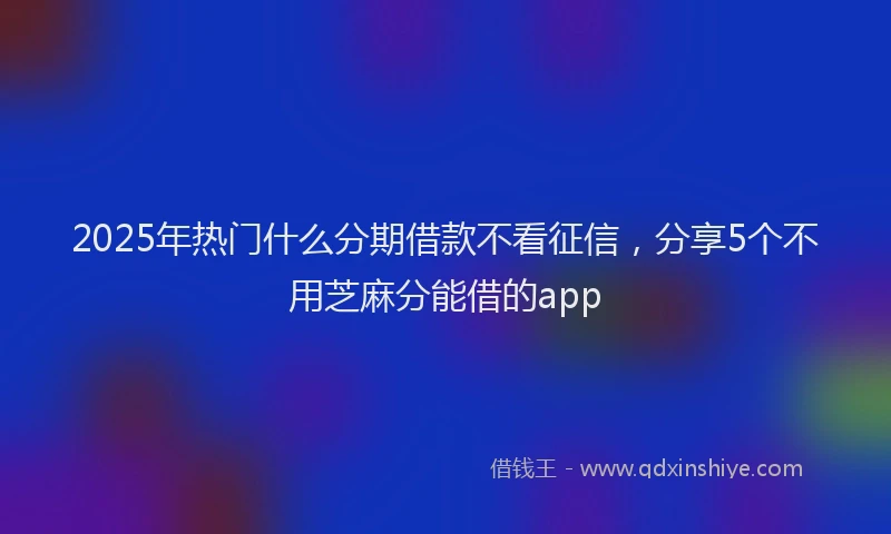 2025年热门什么分期借款不看征信，分享5个不用芝麻分能借的app