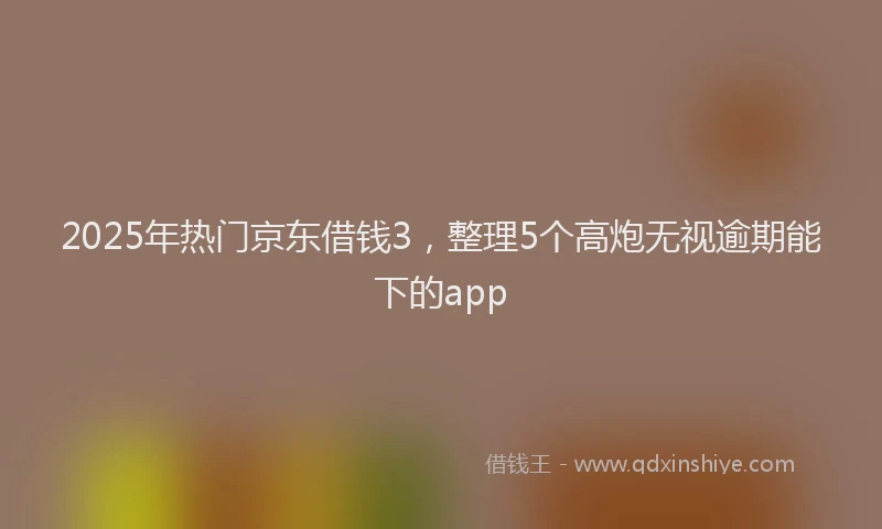 2025年热门京东借钱3，整理5个高炮无视逾期能下的app