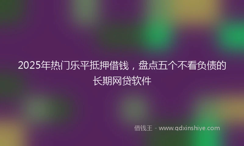 2025年热门乐平抵押借钱，盘点五个不看负债的长期网贷软件