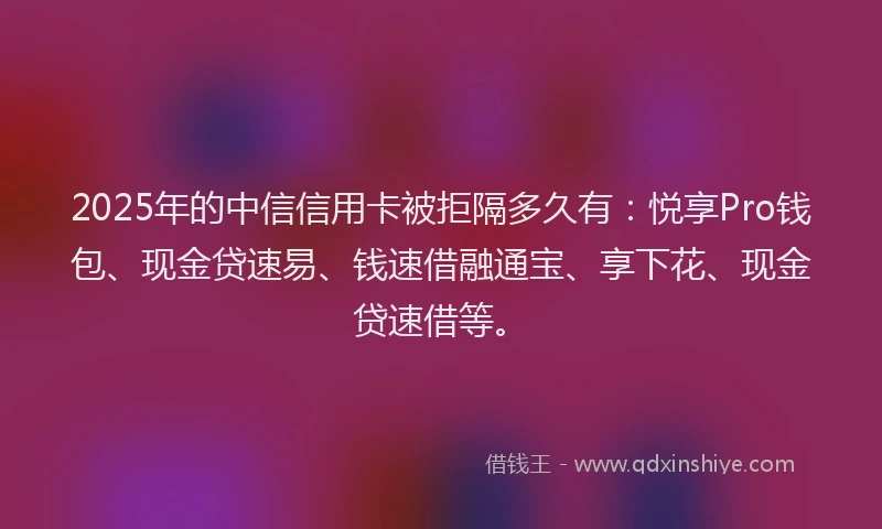 2025年的中信信用卡被拒隔多久有：悦享Pro钱包、现金贷速易、钱速借融通宝、享下花、现金贷速借等。