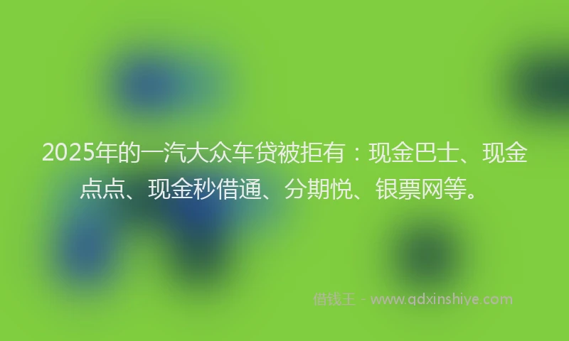 2025年的一汽大众车贷被拒有：现金巴士、现金点点、现金秒借通、分期悦、银票网等。