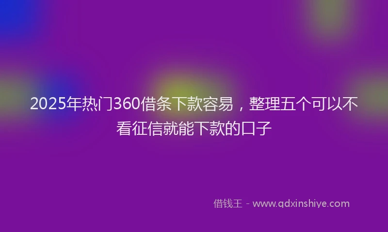 2025年热门360借条下款容易，整理五个可以不看征信就能下款的口子