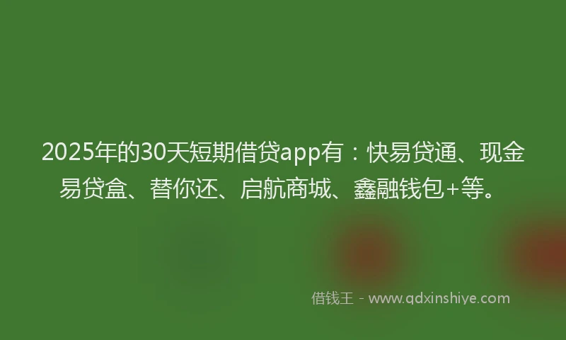 2025年的30天短期借贷app有：快易贷通、现金易贷盒、替你还、启航商城、鑫融钱包+等。