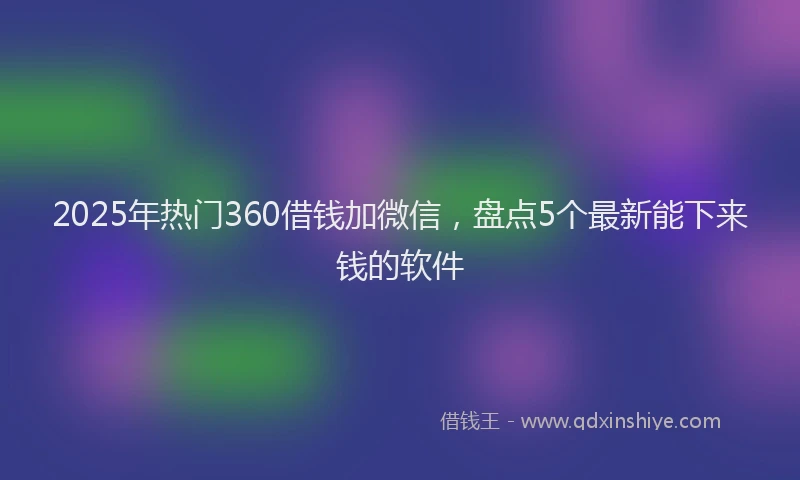 2025年热门360借钱加微信，盘点5个最新能下来钱的软件