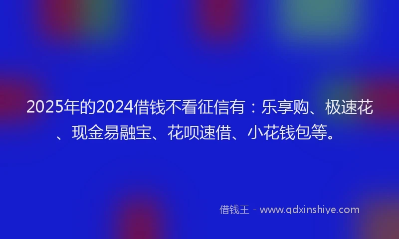 2025年的2024借钱不看征信有：乐享购、极速花、现金易融宝、花呗速借、小花钱包等。