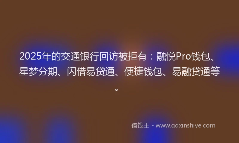 2025年的交通银行回访被拒有：融悦Pro钱包、星梦分期、闪借易贷通、便捷钱包、易融贷通等。
