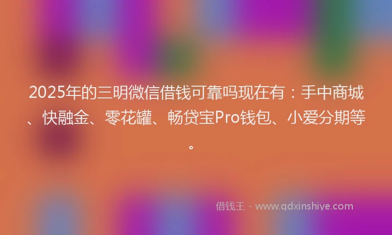2025年的三明微信借钱可靠吗现在有：手中商城、快融金、零花罐、畅贷宝Pro钱包、小爱分期等。