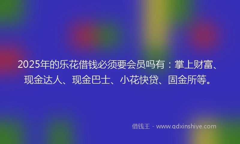 2025年的乐花借钱必须要会员吗有：掌上财富、现金达人、现金巴士、小花快贷、固金所等。
