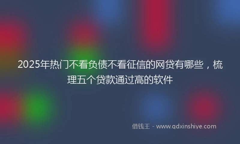 2025年热门不看负债不看征信的网贷有哪些，梳理五个贷款通过高的软件