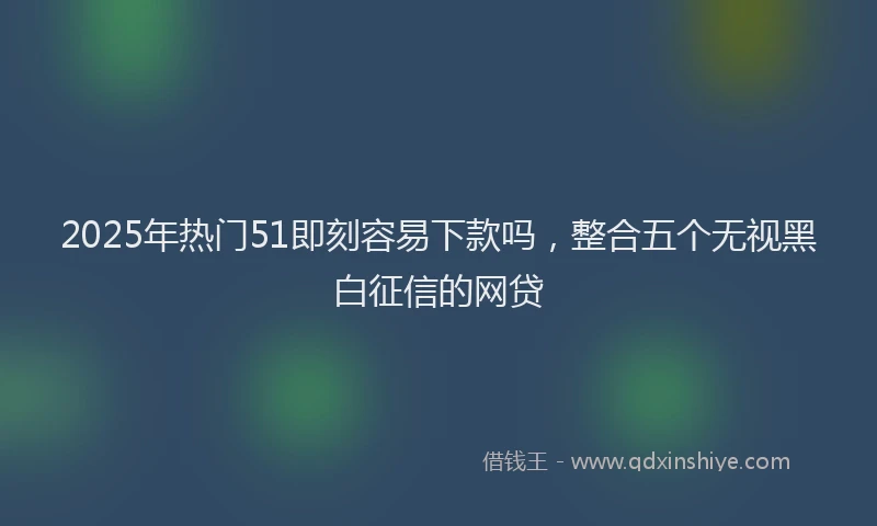 2025年热门51即刻容易下款吗，整合五个无视黑白征信的网贷