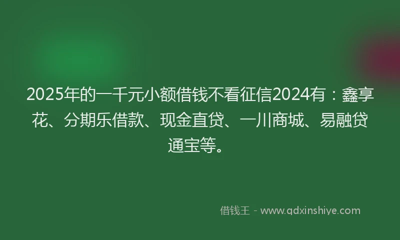 2025年的一千元小额借钱不看征信2024有：鑫享花、分期乐借款、现金直贷、一川商城、易融贷通宝等。