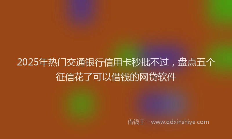 2025年热门交通银行信用卡秒批不过，盘点五个征信花了可以借钱的网贷软件