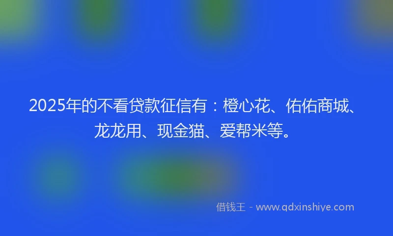 2025年的不看贷款征信有：橙心花、佑佑商城、龙龙用、现金猫、爱帮米等。
