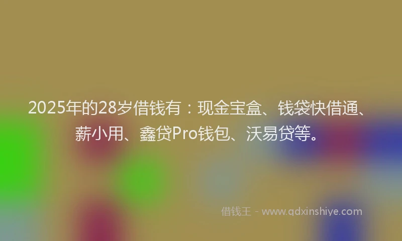 2025年的28岁借钱有：现金宝盒、钱袋快借通、薪小用、鑫贷Pro钱包、沃易贷等。