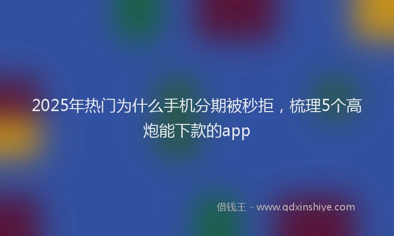 2025年热门为什么手机分期被秒拒，梳理5个高炮能下款的app