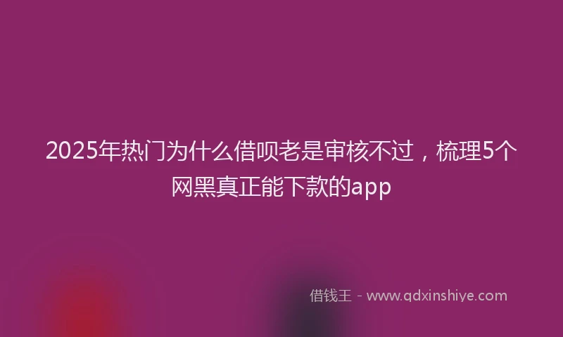 2025年热门为什么借呗老是审核不过，梳理5个网黑真正能下款的app