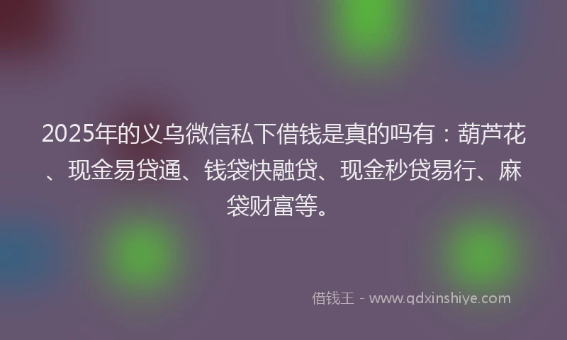 2025年的义乌微信私下借钱是真的吗有：葫芦花、现金易贷通、钱袋快融贷、现金秒贷易行、麻袋财富等。