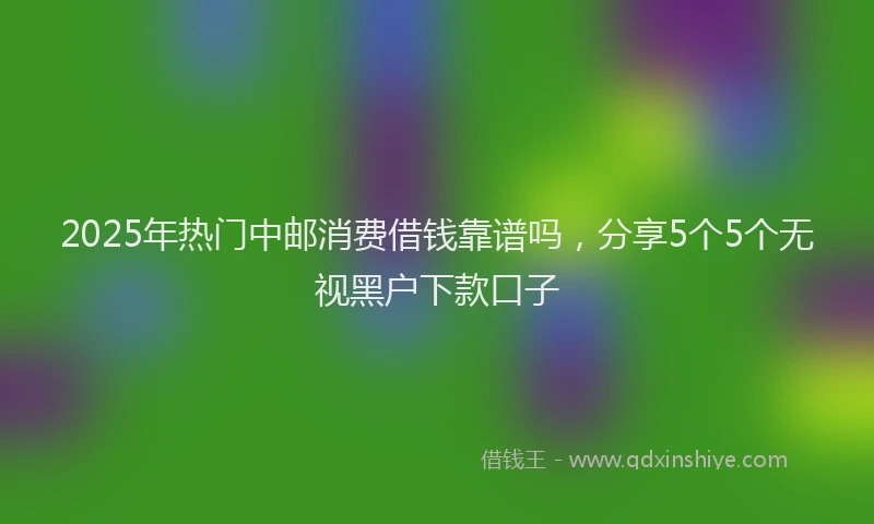 2025年热门中邮消费借钱靠谱吗，分享5个5个无视黑户下款口子