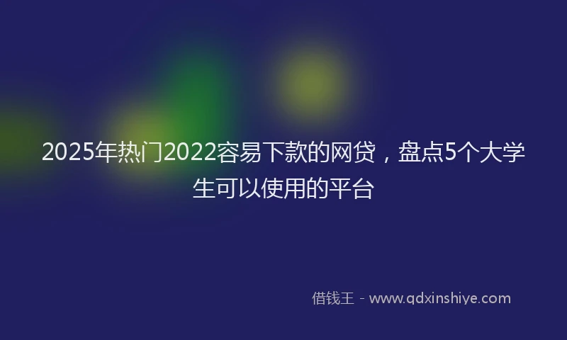 2025年热门2022容易下款的网贷，盘点5个大学生可以使用的平台
