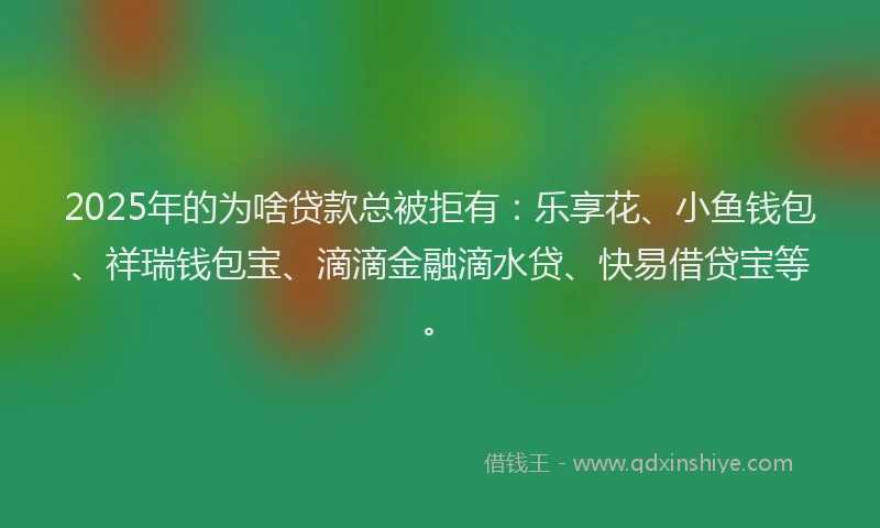 2025年的为啥贷款总被拒有：乐享花、小鱼钱包、祥瑞钱包宝、滴滴金融滴水贷、快易借贷宝等。