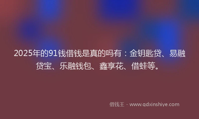 2025年的91钱借钱是真的吗有：金钥匙贷、易融贷宝、乐融钱包、鑫享花、借蛙等。