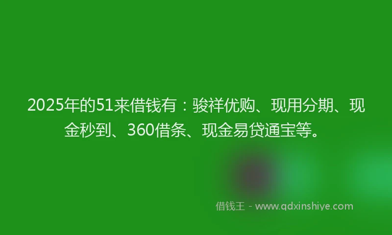2025年的51来借钱有：骏祥优购、现用分期、现金秒到、360借条、现金易贷通宝等。