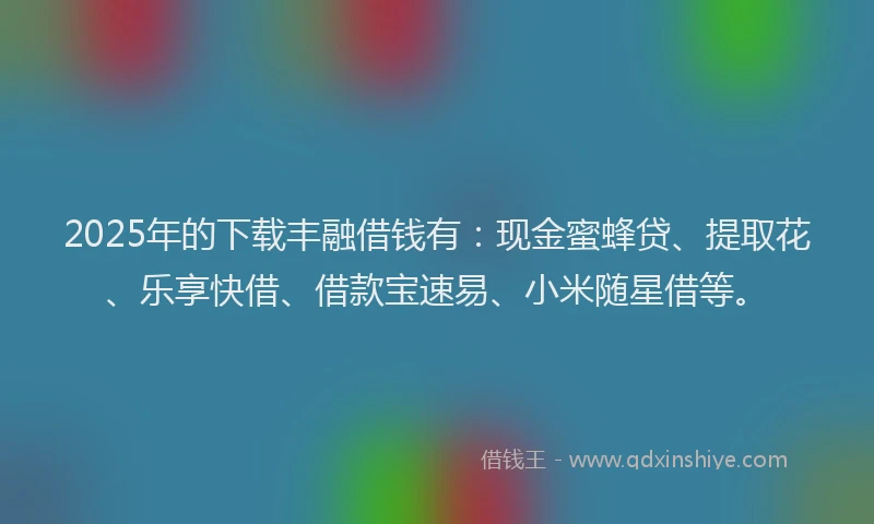 2025年的下载丰融借钱有：现金蜜蜂贷、提取花、乐享快借、借款宝速易、小米随星借等。