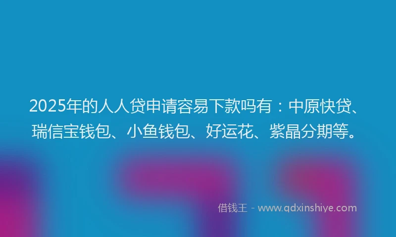 2025年的人人贷申请容易下款吗有：中原快贷、瑞信宝钱包、小鱼钱包、好运花、紫晶分期等。