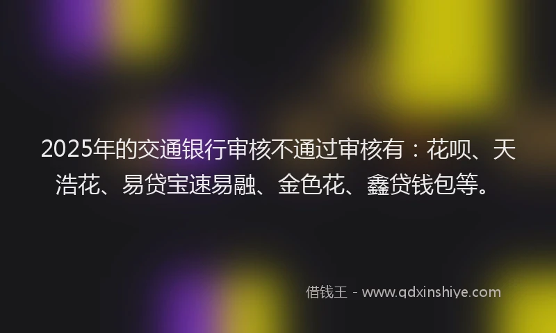 2025年的交通银行审核不通过审核有：花呗、天浩花、易贷宝速易融、金色花、鑫贷钱包等。