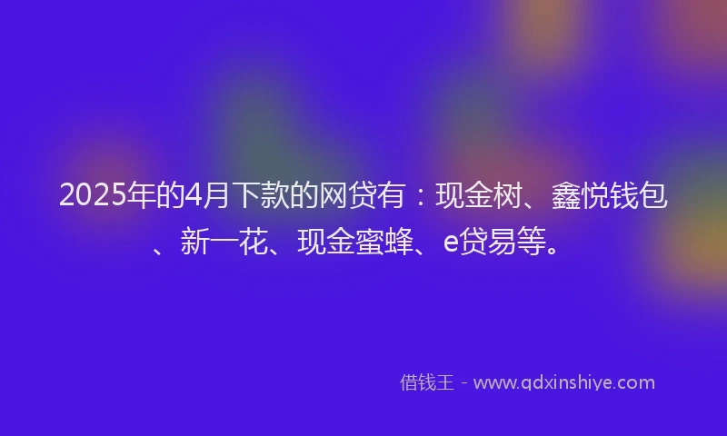 2025年的4月下款的网贷有：现金树、鑫悦钱包、新一花、现金蜜蜂、e贷易等。