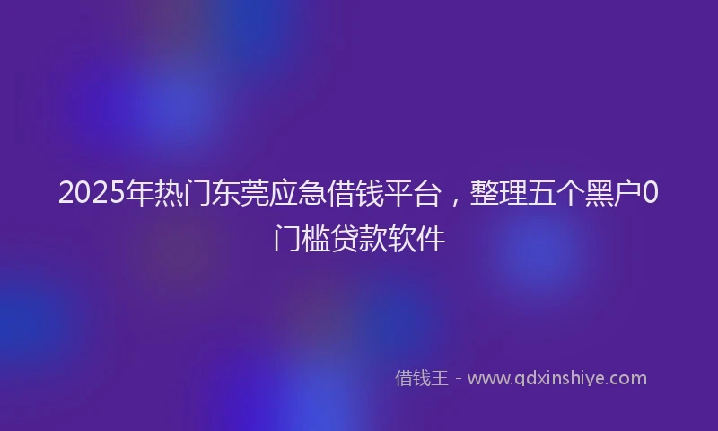2025年热门东莞应急借钱平台，整理五个黑户0门槛贷款软件
