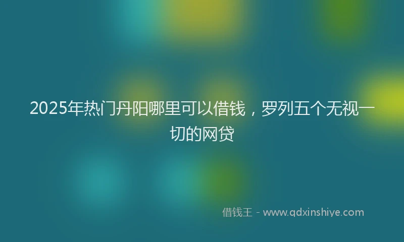 2025年热门丹阳哪里可以借钱，罗列五个无视一切的网贷