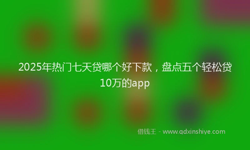 2025年热门七天贷哪个好下款，盘点五个轻松贷10万的app