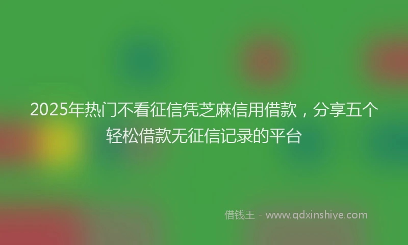 2025年热门不看征信凭芝麻信用借款，分享五个轻松借款无征信记录的平台