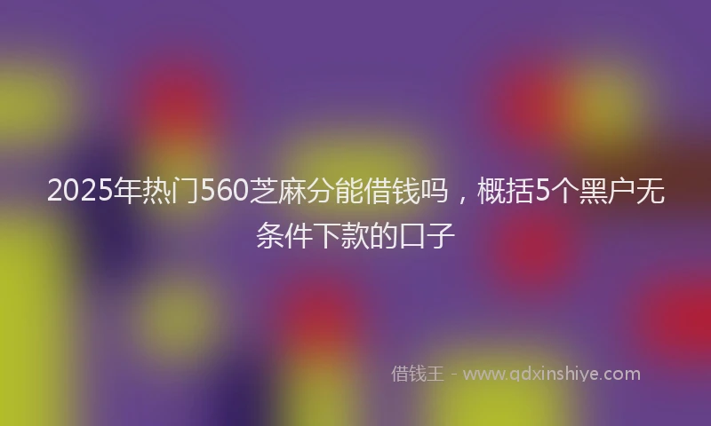 2025年热门560芝麻分能借钱吗，概括5个黑户无条件下款的口子